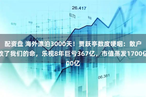 配资盘 海外漂泊3000天！贾跃亭数度哽咽：散户救了我们的命，乐视8年巨亏367亿，市值蒸发1700亿