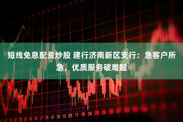 短线免息配资炒股 建行济南新区支行：急客户所急，优质服务破难题