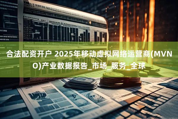 合法配资开户 2025年移动虚拟网络运营商(MVNO)产业数据报告_市场_服务_全球