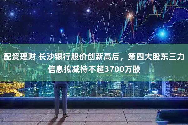 配资理财 长沙银行股价创新高后，第四大股东三力信息拟减持不超3700万股
