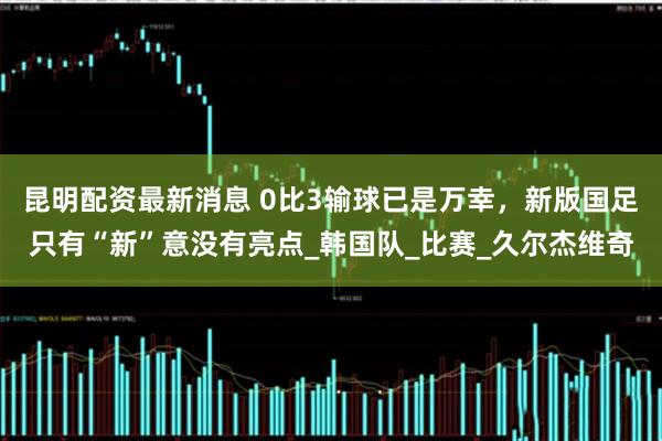 昆明配资最新消息 0比3输球已是万幸，新版国足只有“新”意没有亮点_韩国队_比赛_久尔杰维奇