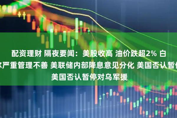 配资理财 隔夜要闻：美股收高 油价跌超2% 白宫指鲍威尔严重管理不善 美联储内部降息意见分化 美国否认暂停对乌军援