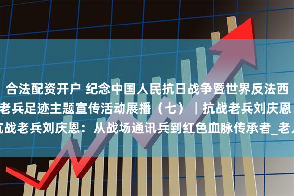 合法配资开户 纪念中国人民抗日战争暨世界反法西斯战争胜利80周年·寻访老兵足迹主题宣传活动展播（七）｜抗战老兵刘庆恩：从战场通讯兵到红色血脉传承者_老人_战友_部队