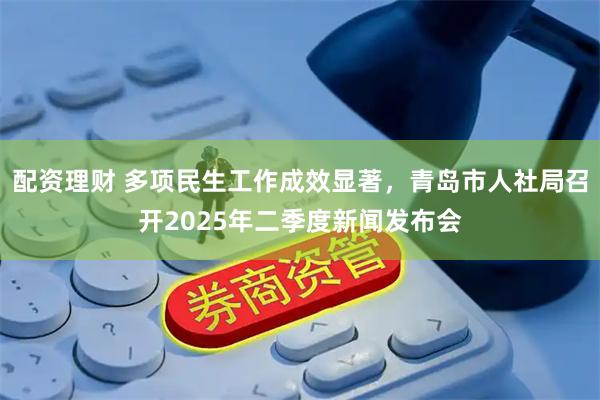 配资理财 多项民生工作成效显著，青岛市人社局召开2025年二季度新闻发布会