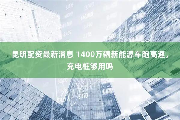 昆明配资最新消息 1400万辆新能源车跑高速，充电桩够用吗
