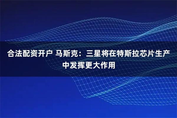 合法配资开户 马斯克：三星将在特斯拉芯片生产中发挥更大作用