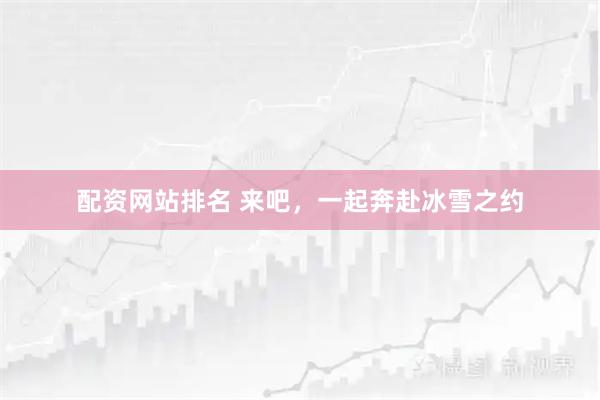 配资网站排名 来吧，一起奔赴冰雪之约