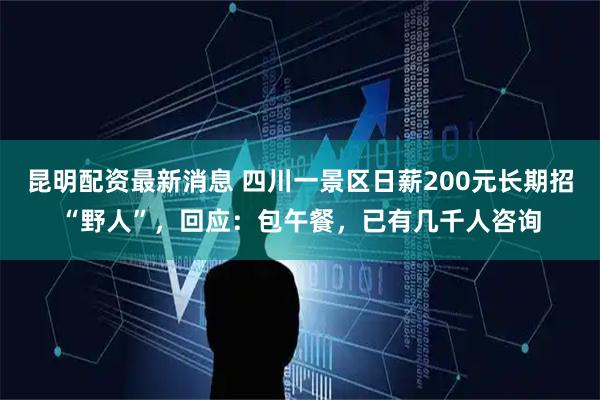 昆明配资最新消息 四川一景区日薪200元长期招“野人”，回应：包午餐，已有几千人咨询