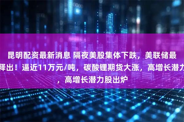 昆明配资最新消息 隔夜美股集体下跌，美联储最新信号释出！逼近11万元/吨，碳酸锂期货大涨，高增长潜力股出炉